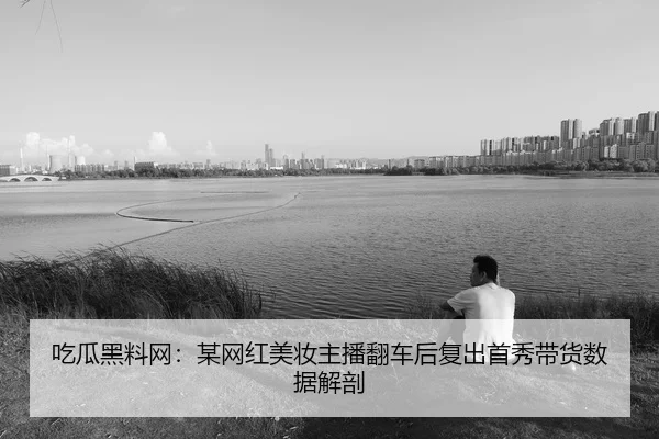 吃瓜黑料网：某网红美妆主播翻车后复出首秀带货数据解剖