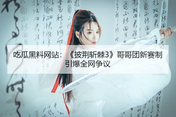 吃瓜黑料网站：《披荆斩棘3》哥哥团新赛制引爆全网争议